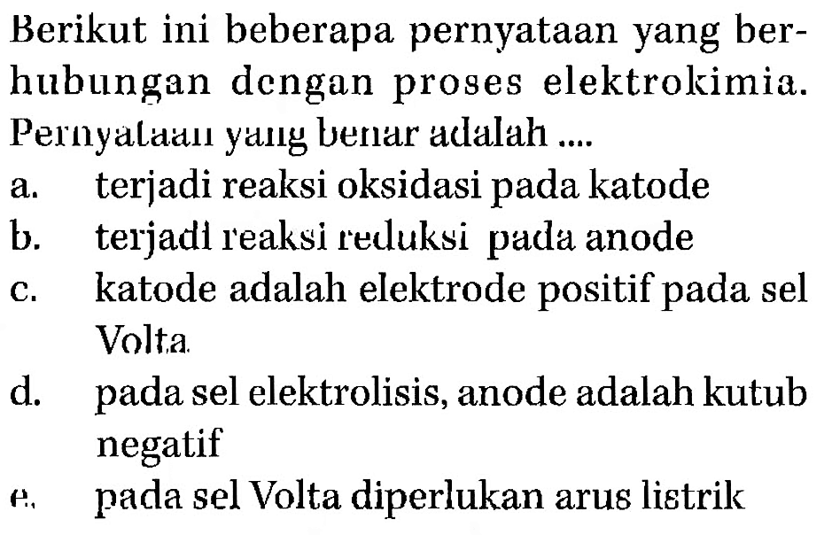 Berikut ini beberapa pernyataan yang berhubungan dengan proses elektrokimia. Pernyataan yang benar adalah ....a. terjadi reaksi oksidasi pada katodeb. terjadi reaksi reduksi pada anodec. katode adalah elektrode positif pada sel Volta.d. pada sel elektrolisis, anode adalah kutub negatife. pada sel Volta diperlukan arus listrik