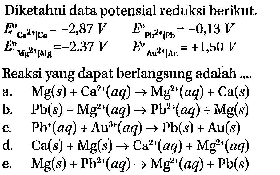 Diketahui data potensial reduksi berikut. 
E Ca^(2+) | Ca = -2,87 V E Pb^(2+) | Pb = -0,13 V E Mg^(2+) | Mg = -2.37 V E Au^(2+) | Au = +1,50 V
Reaksi yang dapat berlangsung adalah 
a. Mg (s) + Ca^(2+) (aq) -> Mg^(2+) (aq) + Ca (s) 
b. Pb (s) + Mg^(2+) (aq) -> Pb^(2+) (aq) + Mg (s) 
c. Pb^+ (aq) + Au^(3+) (aq) -> Pb (s) + Au (s) 
d. Ca (s) + Mg (s) -> Ca^(2+) (aq) + Mg^(2+) (aq) 
e. Mg (s) + Pb^(2+) (aq) -> Mg^(2+) (aq) + Pb (s) 