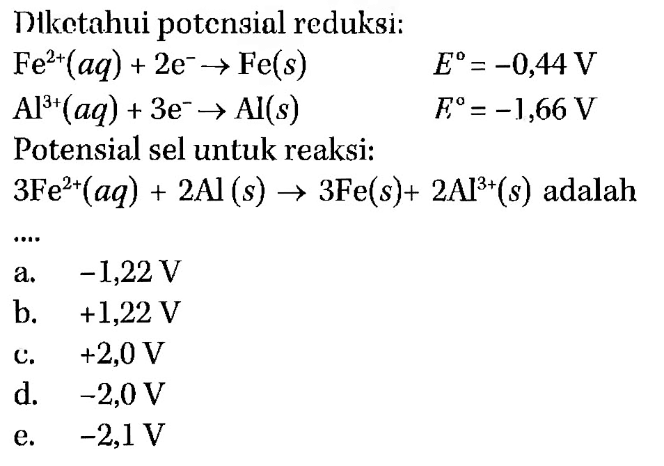 Diketahui potensial reduksi: Fe^(2+)(aq) + 2e^- -> Fe(s) E=-0,44 V Al^(3+)(aq) + 3e^- -> Al(s) E=-1,66 V Potensial sel untuk reaksi: 3Fe^(2+)(aq) + 2Al(s) -> 3Fe(s) + 2Al^(3+)(s) adalah .... 