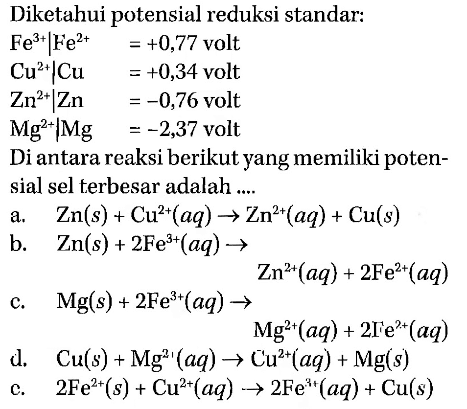 Diketahui potensial reduksi standar: Fe^(3+) | Fe^2+=+0,77  volt Cu^(2+) | Cu =+0,34  volt Zn^(2+) | Zn =-0,76  volt Mg^(2+) | Mg =-2,37  voltDi antara reaksi berikut yang memiliki potensial sel terbesar adalah ....a.   Zn(s)+Cu^(2+)(aq) -> Zn^(2+)(aq)+Cu(s) b.   Zn(s)+2 Fe^(3+)(aq) -> Zn^(+2)(aq) + 2 Fe^(+2)(aq)c.   Mg(s)+2 Fe^(3+)(aq) -> Mg^(+2)(aq) + 2 Fe^(+2)(aq)d.   Cu(s)+Mg^(2+)(aq) -> Cu^(2+)(aq)+ Mg(s)c.   2 Fe^(2+)(s)+Cu^(2+)(aq) -> 2 Fe^(3+)(aq)+Cu(s)  