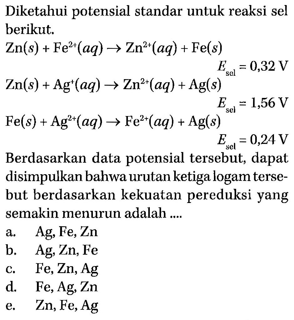 Diketahui potensial standar untuk reaksi sel berikut. Zn (s) + Fe^(2+) (aq) -> Zn^(2+) (aq) + Fe (s) Esel=0,32 V Zn (s) + Ag^+ (aq) -> Zn^(2+) (aq) + Ag (s) Esel=1,56 V Fe (s) + Ag^(2+) (aq) -> Fe^(2+) (aq) + Ag (s) Esel=0,24 V Berdasarkan data potensial tersebut, dapat disimpulkan bahwa urutan ketiga logam tersebut berdasarkan kekuatan pereduksi yang semakin menurun adalah .... 