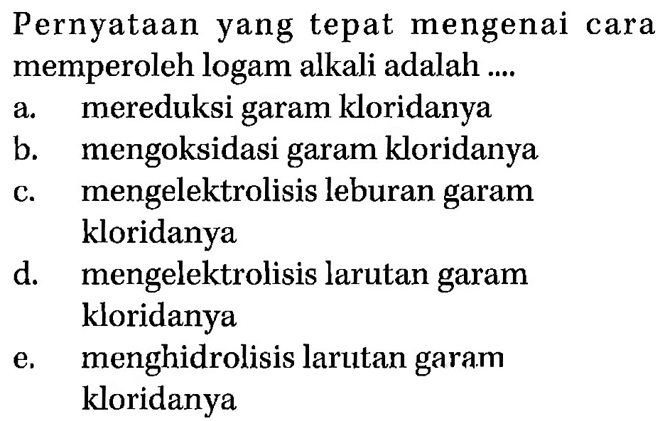 Pernyataan yang tepat mengenai cara memperoleh logam alkali adalah .... a. mereduksi garam kloridanya b. mengoksidasi garam kloridanya c. mengelektrolisis leburan garam d. mengelektrolisis larutan garam e. menghidrolisis larutan garam kloridanya