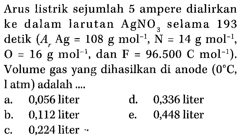 Arus listrik sejumlah 5 ampere dialirkan ke dalam larutan AgNO3 selama 193 detik (Ar Ag=108 g mol^(-1), N=14 g mol^(-1), O=16 g mol^(-1), dan F=96.500 C mol^(-1)). Volume gas yang dihasilkan di anode (0 C, 1 atm) adalah .... 