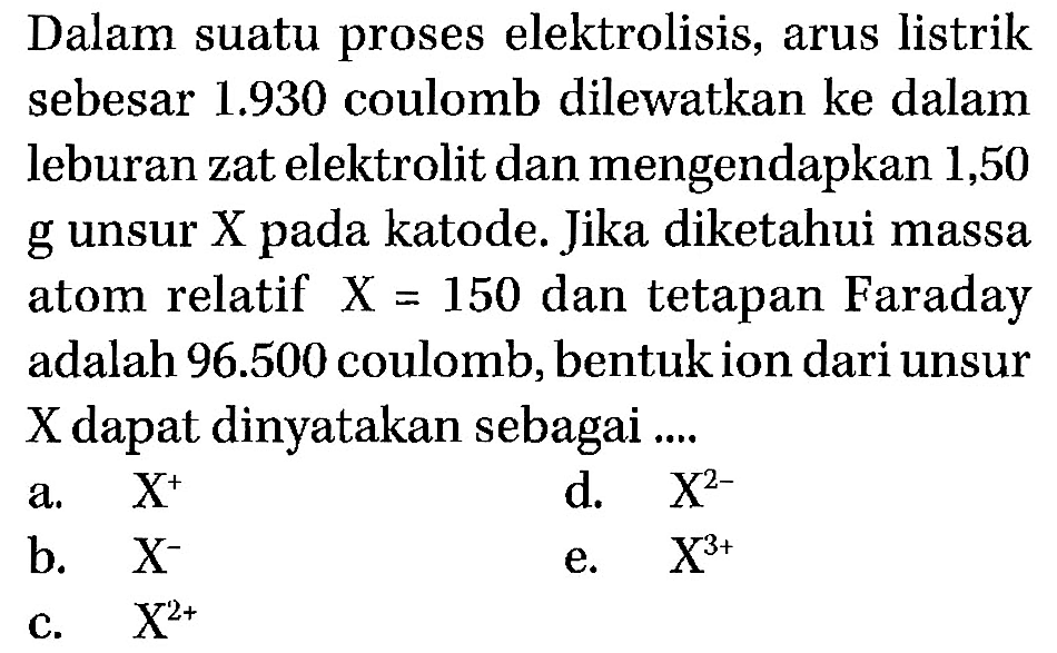 Dalam suatu proses elektrolisis, arus listrik sebesar  1.930  coulomb dilewatkan ke dalam leburan zat elektrolit dan mengendapkan 1,50 g unsur X pada katode. Jika diketahui massa atom relatif  X=150  dan tetapan Faraday adalah  96.500  coulomb, bentuk ion dari unsur X dapat dinyatakan sebagai .... 