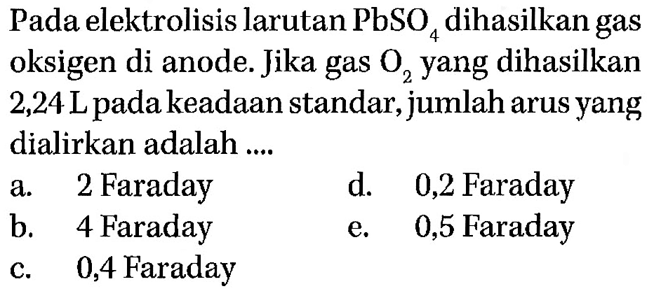 Pada elektrolisis larutan  PbSO4  dihasilkan gas oksigen di anode. Jika gas O2  yang dihasilkan  2,24 L  pada keadaan standar, jumlah arus yang dialirkan adalah .... 