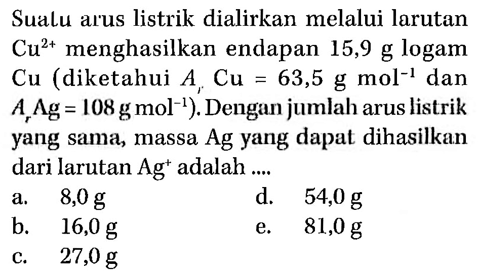 Sualu arus listrik dialirkan melalui larutan Cu^2+ menghasilkan endapan 15,9 g logam Cu (diketahui Ar Cu=63,5 gmol^-1 dan Ar Ag=108 gmol^-1). Dengan jumlah arus listrik yang sama, massa Ag yang dapat dihasilkan dari larutan Ag^+ adalah....  