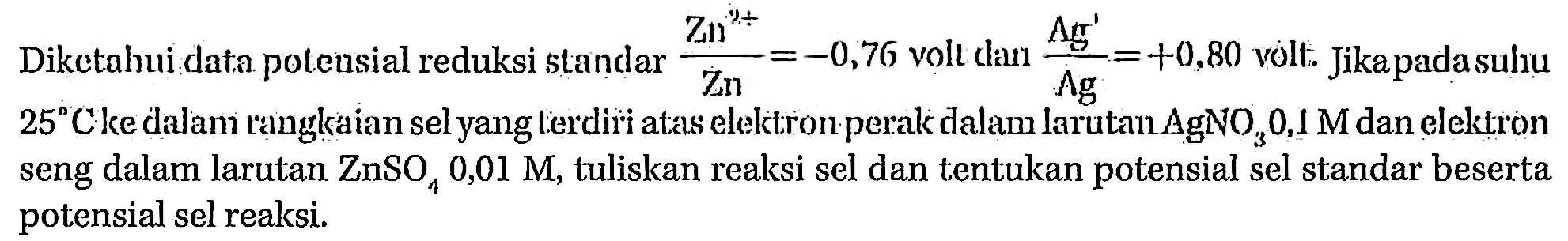 Diketahui data poteusial reduksi standar  (Zn^(2+))/(Zn)=-0,76  volu dan (Ag^+)/(Ag)=+0,80  volt. Jika padasuluu 25 C ke dalam rangkaian sel yang lerdiri atas elektron perak dalam larutan  AgNO3 0,1 M  dan elektron seng dalam larutan ZnSO4 0,01 M, tuliskan reaksi sel dan tentukan potensial sel standar beserta potensial sel reaksi.