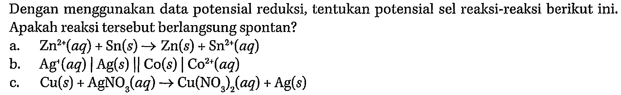 Dengan menggunakan data potensial reduksi, tentukan potensial sel reaksi-reaksi berikut ini. Apakah reaksi tersebut berlangsung spontan? 
a. Zn^(2+) (aq) + Sn (s) -> Zn (s) + Sn^(2+) (aq) 
b. Ag^+ (aq) | Ag (s) || CO (s) | CO^(2+) (aq) 
c. Cu (s) + AgNO3 (aq) -> Cu(NO3)2 (aq) + Ag (s) 