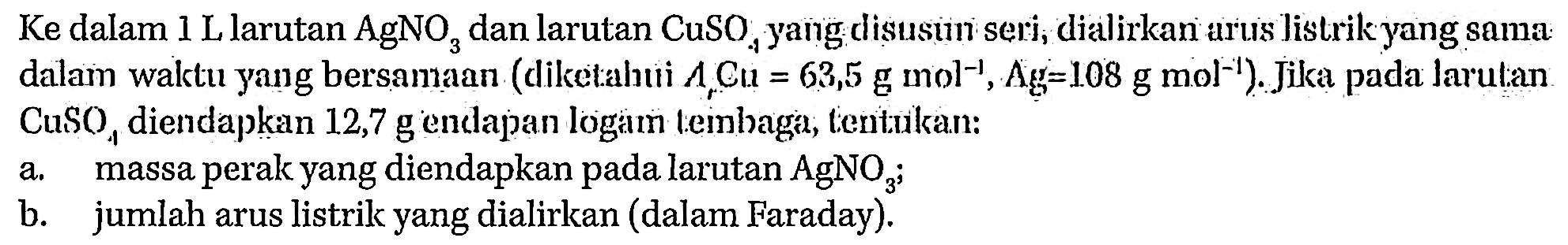 Ke dalam 1 L larutan AgNO3 dan larutan CuSO4 yang disusun seri, dialirkan arus listrik yang sama: dalam waktu yang bersamaan (diketahui Ar Cl=63,5 g mol^(-1), Ag=108 g mol^(-1)). Jika pada larulan CuSO4 diendapkan 12,7 g endapan logam tembaga, tentukan:a. massa perak yang diendapkan pada larutan AgNO3;b. jumlah arus listrik yang dialirkan (dalam Faraday).