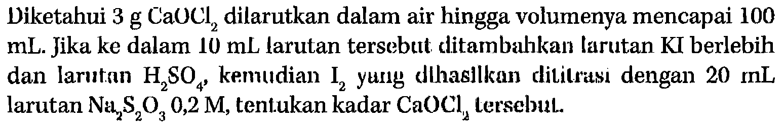 Diketahui 3 g CaOCl2 dilarutkan dalam air hingga volumenya mencapai 100 mL. Jika ke dalam 10 mL tarutan tersebut ditambahkan larutan KI berlebih dan larutan H2SO4 , kemudian I2 yung dihasilkan dititusi dengan 20 mL larutan Na2S2O3 0,2 M, tentukan kadar CaOCl2 tersebut.  