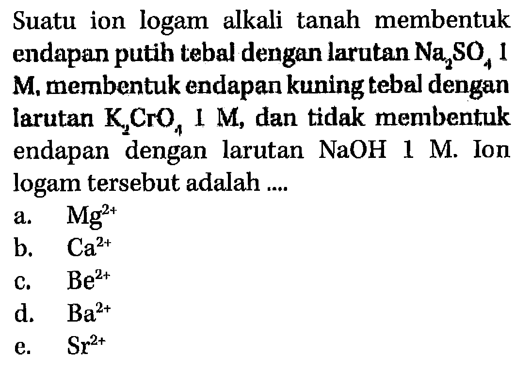 Suatu ion logam alkali tanah membentuk endapan putih tebal dengan larutan Na2SO4 1 M, membentuk endapan kuning tebal dengan larutan K2CrO4 1 M, dan tidak membentuk endapan dengan larutan NaOH 1 M. Ion logam tersebut adalah ....