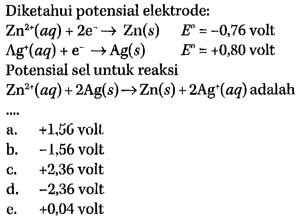 Diketahui potensial elektrode: Zn^(2+)(aq) + 2e^- -> Zn(s) E = -0,76 volt Ag^+(aq) + e^- -> Ag(s) E = +0,80 volt Potensial sel untuk reaksi Zn^(2+)(aq) + 2Ag(s) -> Zn(s) + 2Ag^+(aq) adalah..... 