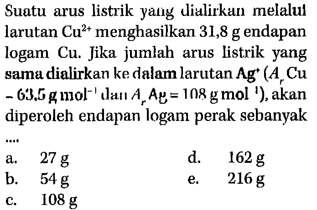 Suatu arus listrik yang dialirkan  melalul larutan Cu^(2+) menghasilkan 31,8 g endapan logam Cu. Jika jumlah arus listrik yang sama dialirkan ke dalam larutan Ag^+ (Ar Cu = 63,6 g mol^(-1) dan Ar Ag= 108 g mol^(-1)), akan diperoleh endapan logam perak sebanyak