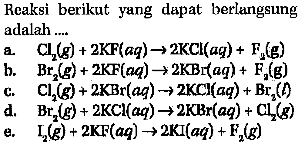 Reaksi berikut yang dapat berlangsung adalah 
a. Cl2 (g) + 2 KF (aq) -> 2 KCl (aq) + F2 (g) 
b. Br2 (g) + 2 KF (aq) -> 2 KBr (aq) + F2 (g) 
c. Cl2 (g) + 2 KBr (aq) -> 2 KCl (aq) + Br2 (I) 
d. Br2 (g) + 2 KCl (aq) -> 2 KBr (aq) + Cl2 (g) 
e. I2 (g) + 2 KF (aq) -> 2 Kl (aq) + Fe2 (g) 