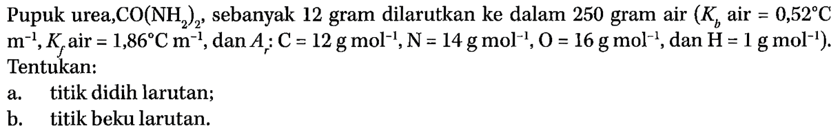 Pupuk urea CO(NH2)3, sebanyak 12 gram dilarutkan ke dalam 250 gram air (Kb air = 0,52 C m^(-1), Kf air = 1,86 C m^(-1), dan Ar : C = 12 g mol^(-1), N= 14 g mol^(-1), O = 16 g mol^(-1), dan H= 1 g mol^(-1)). Tentukan: a. titik didih larutan; b. titik beku larutan.