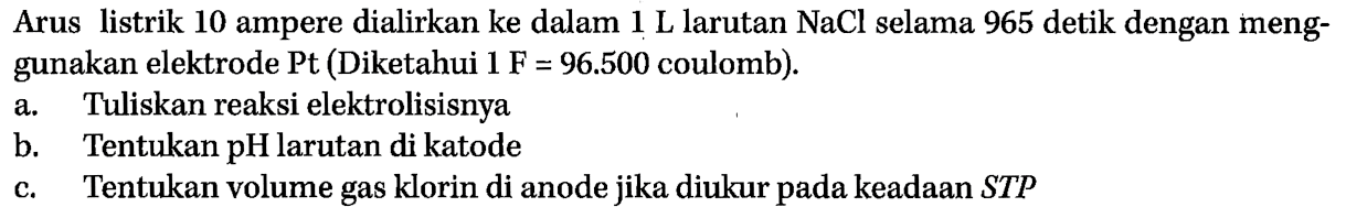 Arus listrik 10 ampere dialirkan ke dalam 1 L larutan NaCl selama 965 detik dengan menggunakan elektrode Pt (Diketahui 1 F = 96.500 coulomb). 
a. Tuliskan reaksi elektrolisisnya 
b. Tentukan pH larutan di katode 
c. Tentukan volume gas klorin di anode jika diukur pada keadaan STP