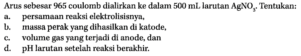 Arus sebesar 965 coulomb dialirkan ke dalam 500 mL larutan AgNO3. Tentukan: 
a. persamaan reaksi elektrolisisnya, 
b. massa perak yang dihasilkan di katode, 
c. volume gas yang terjadi di anode, dan 
d. pH larutan setelah reaksi berakhir.