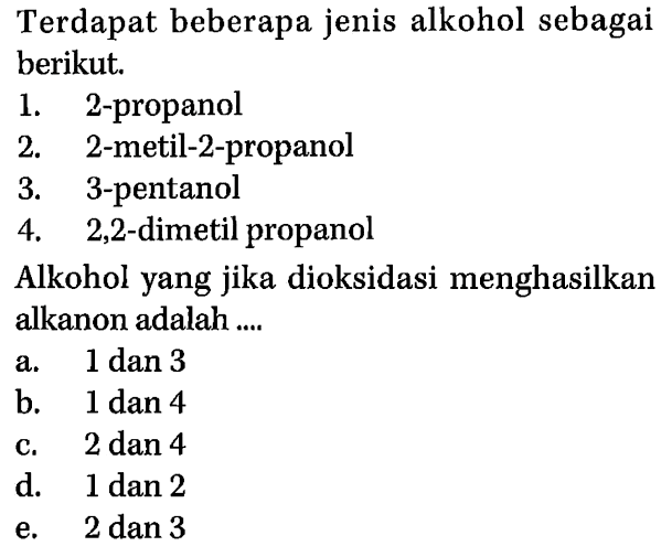 Terdapat beberapa jenis alkohol sebagai berikut. 
1. 2-propanol 
2. 2-metil-2-propanol 
3. 3-pentanol 
4. 2,2-dimetil propanol 
Alkohol yang jika dioksidasi menghasilkan alkanon adalah .... 
a. 1 dan 3 
b. 1 dan 4 
c. 2 dan 4 
d. 1 dan 2 
e. 2 dan 3