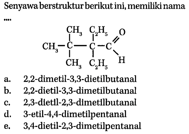 Senyawa berstruktur berikut ini, memiliki nama 
CH3-C-C-C CH3 C2H5 H O CH3 C2H5 
a. 2,2-dimetil-3,3-dietilbutanal 
b. 2,2-dietil-3,3-dimetilbutanal 
c. 2,3-dletll-2,3-dimetilbutanal 
d. 3-etil-4,4-dimetilpentanal 
e. 3,4-dietil-2,3-dimetilpentanal 