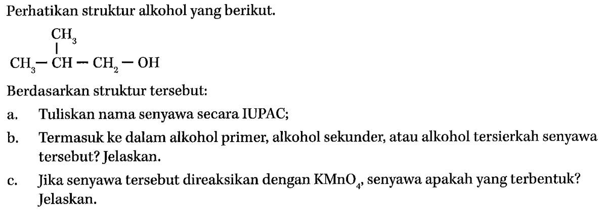 Perhatikan struktur alkohol yang berikut. 
CH3-CH-CH2-OH CH3 
Berdasarkan struktur tersebut: 
a. Tuliskan nama senyawa secara IUPAC; 
b. Termasuk ke dalam alkohol primer, alkohol sekunder, atau alkohol tersierkah senyawa tersebut? Jelaskan. 
c. Jika senyawa tersebut direaksikan dengan KMnO4, senyawa apakah yang terbentuk? Jelaskan.