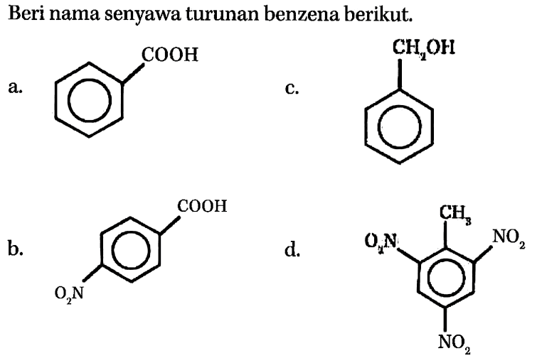 Beri nama senyawa turunan benzena berikut.
a.
O=C(O)c1ccccc1
c.
OCc1ccccc1
b.
O=C(O)c1ccc([N+](=O)[O-])cc1
d.
Cc1c([N+](=O)[O-])cc([N+](=O)[O-])cc1[N+](=O)[O-]