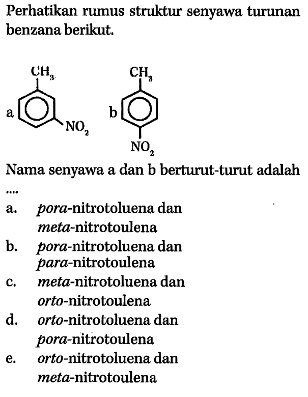 Perhatikan rumus struktur senyawa turunan benzana berikut 
a CH3 NO2 b CH3 NO2 
Nama senyawa a dan b berturut-turut adalah 
a. pora-nitrotoluena dan meta-nitrotoulena b. pora-nitrotoluena dan para-nitrotoulena c. meta-nitrotoluena dan orto-nitrotoulena d. orto-nitrotoluena dan pora-nitrotoulena e. orto-nitrotoluena dan meta-nitrotoulena