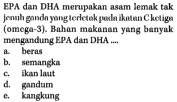 EPA dan DHA merupakan asam lemak tak jenuh ganda yang terletak pada ikatan C ketiga (omega-3). Bahan makanan yang banyak mengandung EPA dan DHA 
a. beras 
b. semangka 
c. ikan laut 
d. gandum 
e. kangkung