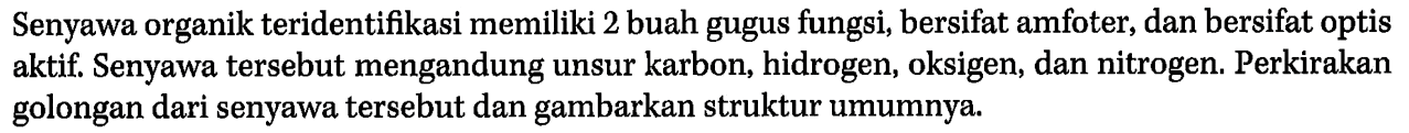 Senyawa organik teridentifikasi memiliki 2 buah gugus fungsi, bersifat amfoter, dan bersifat optis aktif. Senyawa tersebut mengandung unsur karbon, hidrogen, oksigen, dan nitrogen. Perkirakan golongan dari senyawa tersebut dan gambarkan struktur umumnya.