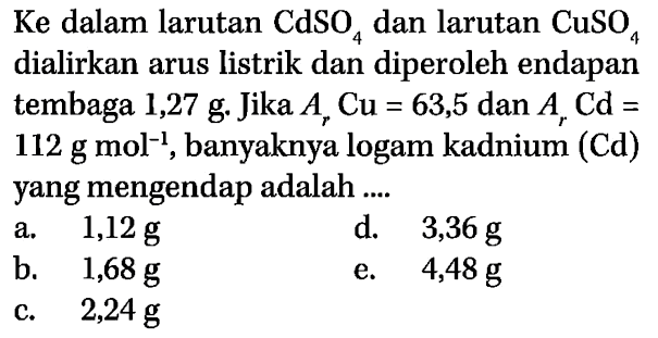 Ke dalam larutan  CdSO4 dan larutan CuSO4  dialirkan arus listrik dan diperoleh endapan tembaga  1,27 g .  Jika  Ar Cu=63,5 dan Ar Cd=   112 g mol^(-1) , banyaknya logam kadnium (Cd) yang mengendap adalah ....
