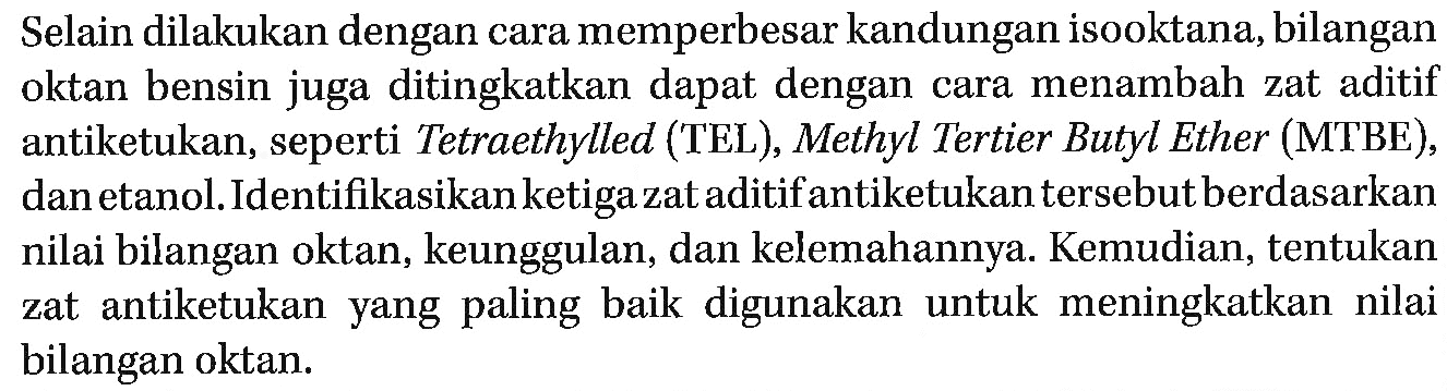 Selain dilakukan dengan cara memperbesar kandungan isooktana, bilangan oktan bensin juga ditingkatkan dapat dengan cara menambah zat aditif antiketukan, seperti Tetraethylled (TEL), Methyl Tertier Butyl Ether (MTBE), dan etanol.Identifikasikan ketiga zat aditif antiketukan tersebut berdasarkan nilai bilangan oktan, keunggulan, dan kelemahannya. Kemudian, tentukan zat antiketukan yang paling baik digunakan untuk meningkatkan nilai bilangan oktan.