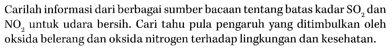 Carilah informasi dari berbagai sumber bacaan tentang batas kadar SO2 dan NO2  untuk udara bersih. Cari tahu pula pengaruh yang ditimbulkan oleh oksida belerang dan oksida nitrogen terhadap lingkungan dan kesehatan.