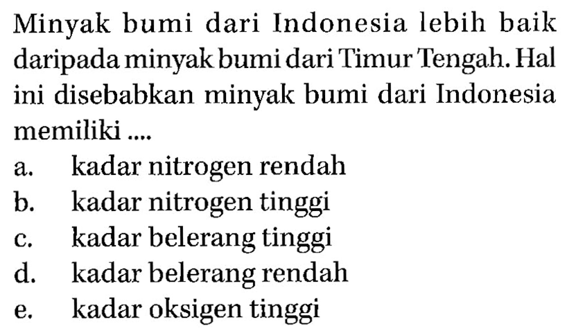 Minyak bumi dari Indonesia lebih baik daripada minyak bumi dari Timur Tengah. Hal ini disebabkan minyak bumi dari Indonesia memiliki .... a. kadar nitrogen rendah b. kadar nitrogen tinggi c. kadar belerang tinggi d. kadar belerang rendah e. kadar oksigen tinggi