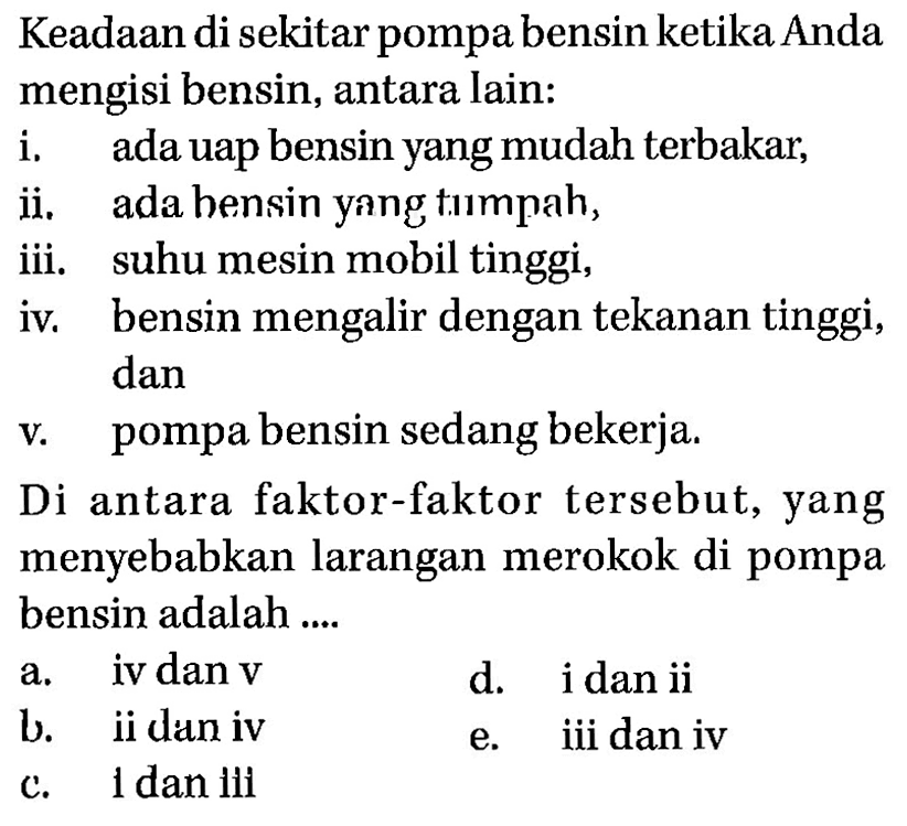 Keadaan di sekitar pompa bensin ketika Anda mengisi bensin, antara Iain: 
i. ada uap bensin yang mudah terbakar, 
ii. ada bensin yang tumpah, 
iii. suhu mesin mobil tinggi, 
iv. bensin mengalir dengan tekanan tinggi, dan 
v. pompa bensin sedang bekerja. 
Di antara faktor-faktor tersebut, yang menyebabkan larangan merokok di pompa bensin adalah ....