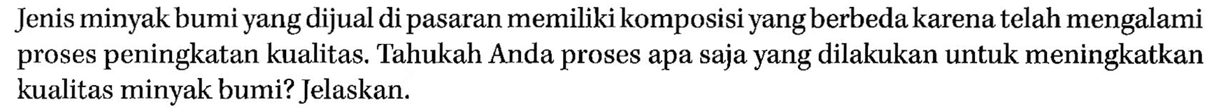Jenis minyak bumi yang dijual di pasaran memiliki komposisi yang berbeda karena telah mengalami proses peningkatan kualitas. Tahukah Anda proses apa saja yang dilakukan untuk meningkatkan kualitas minyak bumi? Jelaskan.