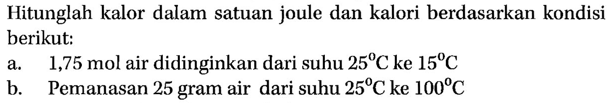 Hitunglah kalor dalam satuan joule dan kalori berdasarkan kondisi berikut:
a. 1,75 mol air didinginkan dari suhu 25 C ke 15 C b. Pemanasan 25 gram air dari suhu 25 C ke 100 C