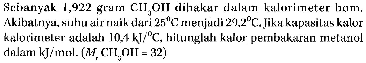 Sebanyak 1,922 gram CH3OH dibakar dalam kalorimeter bom. Akibatnya, suhu air naik dari 25 C menjadi 29,2 C. Jika kapasitas kalor kalorimeter adalah 10,4 kJ/C, hitunglah kalor pembakaran metanol dalam kJ/mol. (Mr CH3OH = 32)