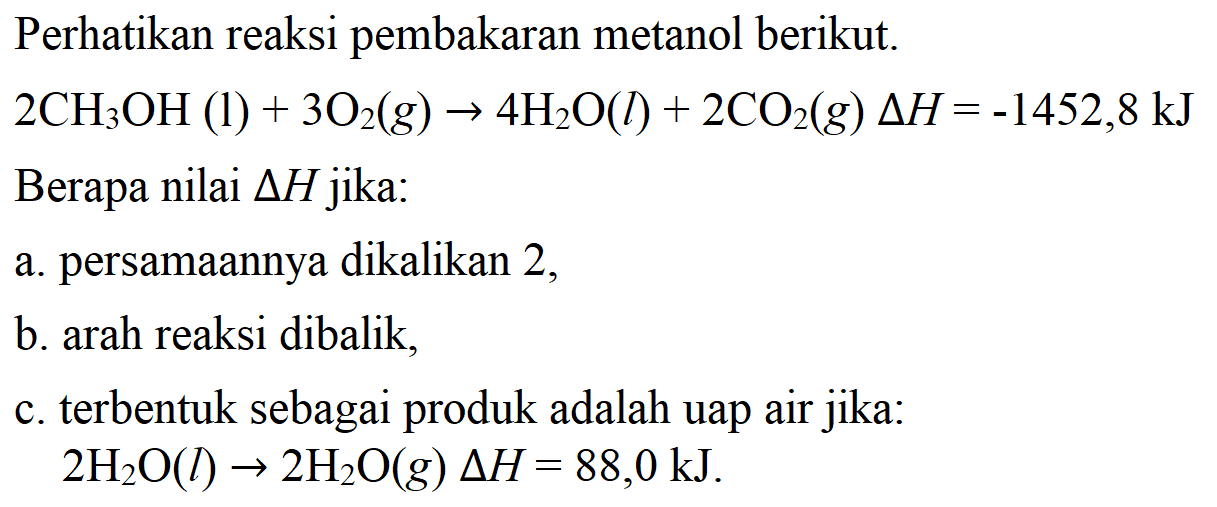 Perhatikan reaksi pembakaran metanol berikut. 
2 CH3OH (I) + 3 O2 (g) -> 4 H2O (I) + 2 CO2 (g) delta H = -1452,8 kJ 
Berapa nilai delta H jika: 
a. persamaannya dikalikan 2, 
b. arah reaksi dibalik, 
c. terbentuk sebagai produk adalah uap air jika: 2 H2O (I) -> 2 H2O (g) delta H = 88,0 kJ.