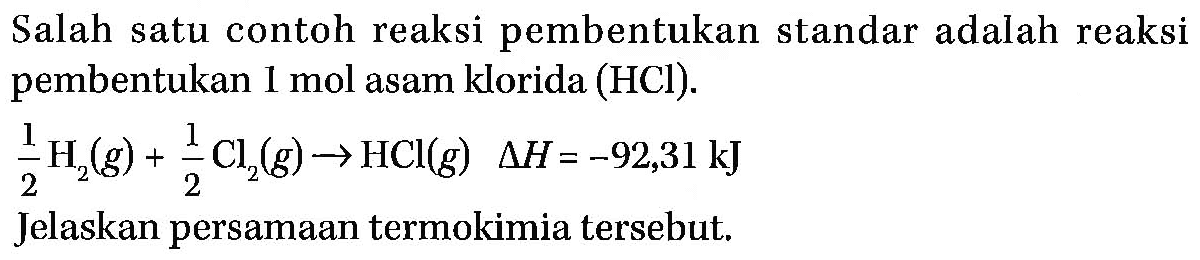 Salah satu contoh reaksi pembentukan standar adalah reaksi pembentukan 1 mol asam klorida (HCl). 
1/2 H2 (g) + 1/2 Cl2 (g) -> HCl (g) delta H = -92,31 kJ 
Jelaskan persamaan termokimia tersebut.