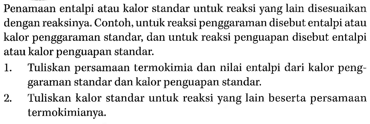 Penamaan entalpi atau kalor standar untuk reaksi yang lain disesuaikan dengan reaksinya. Contoh, untuk reaksi penggaraman disebut entalpi atau kalor penggaraman standar, dan untuk reaksi penguapan disebut entalpi atau kalor penguapan standar.
1. Tuliskan persamaan termokimia dan nilai entalpi dari kalor penggaraman standar dan kalor penguapan standar.
2. Tuliskan kalor standar untuk reaksi yang lain beserta persamaan termokimianya.