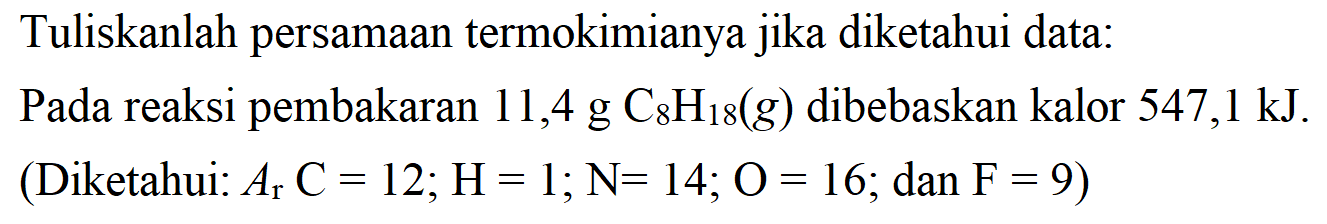 Tuliskanlah persamaan termokimianya jika diketahui data: Pada reaksi pembakaran 11,4 g C8H18(g) dibebaskan kalor 547,1 kJ. (Diketahui: Ar C = 12; H = 1; N = 14; O = 16; dan F = 9) 