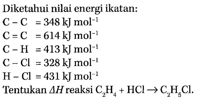 Diketahui nilai energi ikatan: C-C=348 kJ mol^(-1) C=C=614 kJ mol^(-1) C-H=413 kJ mol^(-1) C-Cl=328 kJ mol^(-1) H-Cl=431 kJ mol^(-1) Tentukan delta H reaksi C2H4 + HCl -> C2H5Cl. 