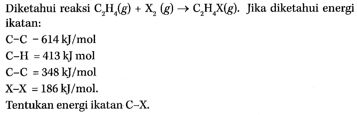 Diketahui reaksi C2H4(g) + X2(g) -> C2H4X(g). Jika diketahui energi ikatan: C-C-614 kJ/mol C-H=413 kJ mol C-C=348 kJ/mol X-X=186 kJ/mol. Tentukan energi ikatan C-X. 