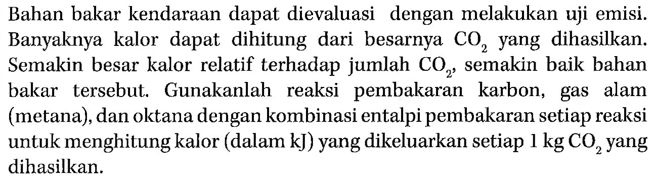 Bahan bakar kendaraan dapat dievaluasi dengan melakukan uji emisi. Banyaknya kalor dapat dihitung dari besarnya CO2 yang dihasilkan. Semakin besar kalor relatif terhadap jumlah CO2, semakin baik bahan bakar tersebut. Gunakanlah reaksi pembakaran karbon, gas alam (metana), dan oktana dengan kombinasi entalpi pembakaran setiap reaksi untuk menghitung kalor (dalam kJ) yang dikeluarkan setiap 1 kg CO2 yang dihasilkan.