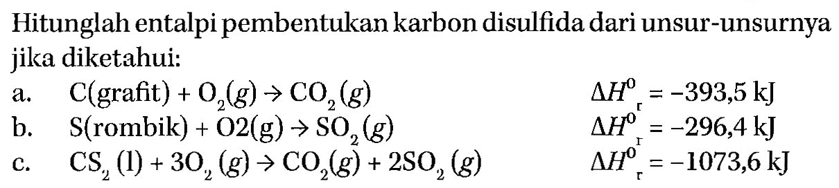 Hitunglah ental pipembentukan karbon disulfida dari unsur-unsurnya jika diketahui: a. C(grafit) + O2 (g) -> CO2 (g) delta Hr = -393,5 kJ b. S(rombik) + O2(g) -> SO2 (g) delta Hr = -296,4 kJ c. CS2 (l) + 3 O2 (g) -> CO2 (g) + 2 SO2 (g)  delta Hr = -1073,6 kJ