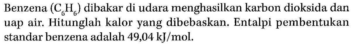 Benzena (C6H6) dibakar di udara menghasilkan karbon dioksida dan uap air. Hitunglah kalor yang dibebaskan. Entalpi pembentukan standar benzena adalah 49,04 kJ/mol.