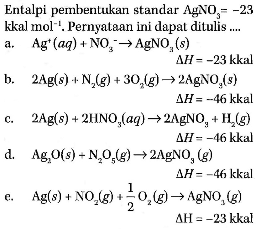 Entalpi pembentukan standar AgNO3=-23 kkal mol^-1. Pernyataan ini dapat ditulis ....a. Ag^+(aq) + NO3^- -> AgNO3 (s) delta H=-23 kkal b. 2 Ag (s) + N2 (g)+ 3 O2 (g) -> 2 AgNO3 (s) delta H=-46 kkal c. 2 Ag (s)+2 HNO3 (aq) -> 2 AgNO3 + H2 (g) delta H=-46 kkal d. Ag2O (s) + N2O5 (g) -> 2 AgNO3 (g) delta H=-46 kkal e. Ag (s) + NO2 (g) + 1/2 O2 (g) -> AgNO3 (g) delta H=-23 kkal