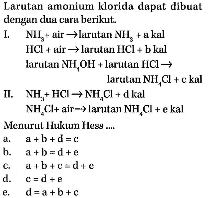 Larutan amonium klorida dapat dibuat dengan dua cara berikut.I.  NH3 + air  -> larutan NH3 + a kal  HCl + air -> larutan HCl + b kal larutan NH4OH + larutan HCl -> larutan NH4Cl + c kal II.  NH3 + HCl -> NH4Cl + d kal  NH4Cl + air -> larutan NH4Cl + e kal Menurut Hukum Hess ....