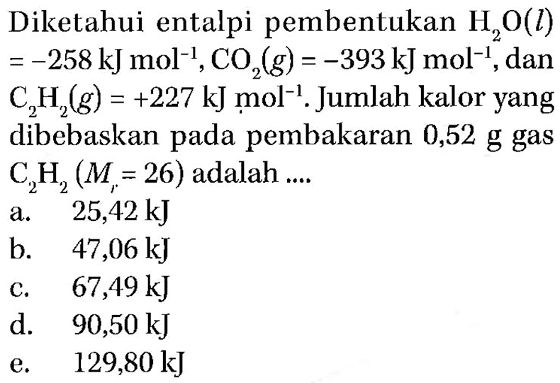 Diketahui entalpi pembentukan H2O(l)=-258 kJ mol^-1, CO2(g)=-393 kJ mol^-1, dan C2H2(g)=+227 kJ mol^-1. Jumlah kalor yang dibebaskan pada pembakaran 0,52 g gas C2H2(Mr=26) adalah  .... 