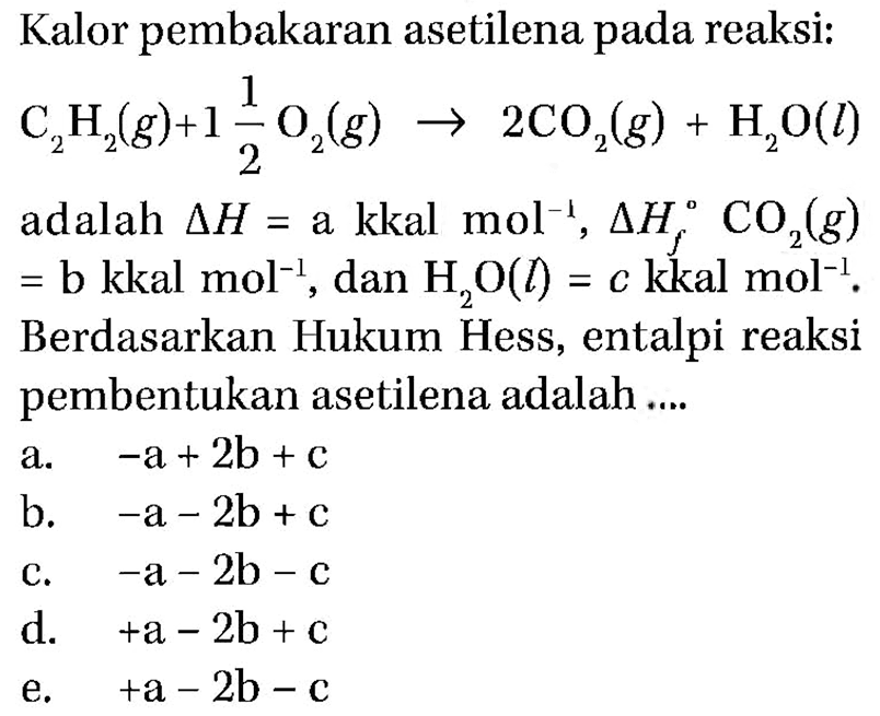 Kalor pembakaran asetilena pada reaksi: C2H2(g) + 1 1/2 O2(g) -> 2CO2(g) + H2O(l) adalah delta H= a kkal mol^(-1), delta Hf CO2(g) =b kkal mol^(-1), dan H2O(l)=c kkal mol^(-1). Berdasarkan Hukum Hess, entalpi reaksi pembentukan asetilena adalah .... 