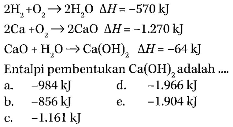 2 H2+O2->2 H2O delta H=-570 kJ 2 Ca+O2->2 CaO delta H=-1.270 kJ CaO+H2O->Ca(OH)2 delta H=-64 kJ Entalpi pembentukan Ca(OH)2 adalah  ... .     